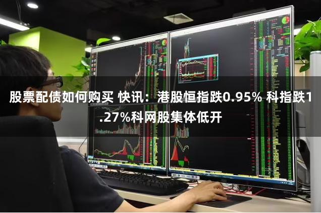 股票配债如何购买 快讯：港股恒指跌0.95% 科指跌1.27%科网股集体低开