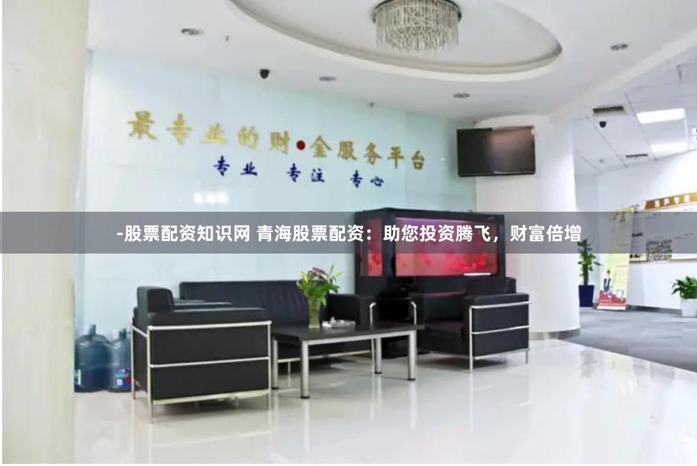 -股票配资知识网 青海股票配资：助您投资腾飞，财富倍增