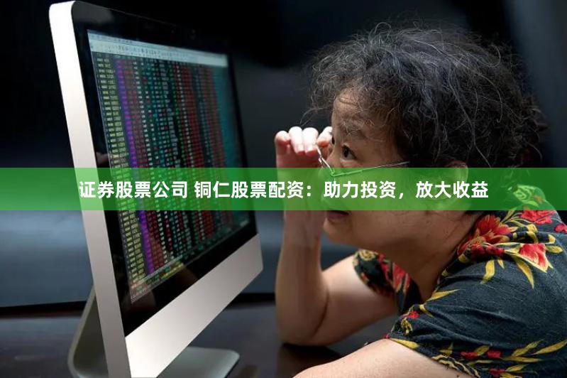证券股票公司 铜仁股票配资：助力投资，放大收益